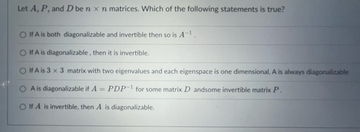 Let A, P, and D be n x n matrices. Which of the following statements is true?
O If A is both diagonalizable and invertible then so is A-¹.
If A is diagonalizable, then it is invertible.
O If A is 3 x 3 matrix with two eigenvalues and each eigenspace is one dimensional, A is always diagonalizable
A is diagonalizable if A = PDP-1 for some matrix D andsome invertible matrix P.
O If A is invertible, then A is diagonalizable.