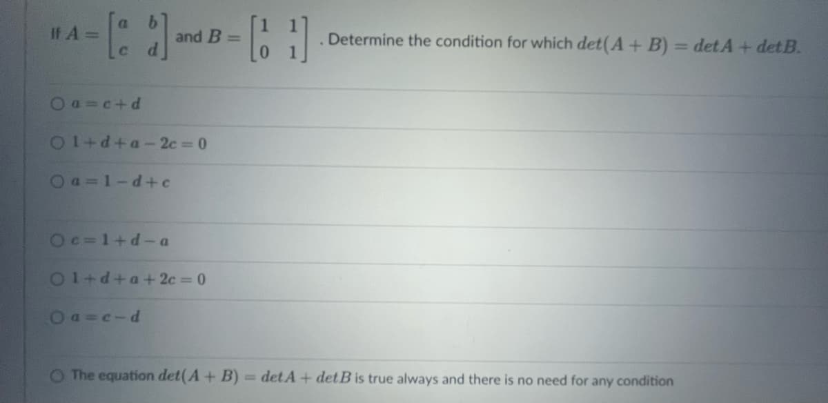 If A =
[] and
Oa=c+d
01+d+a-2c=0
Oa=1-d+c
Oc=1+d-a
and B =
Ol+d+a+2c=0
Oa=c-d
-61
. Determine the condition for which det(A + B) = detA + det B.
O The equation det (A + B) = det A + det B is true always and there is no need for any condition