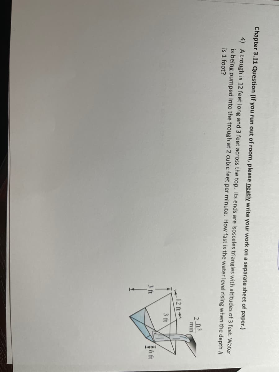 Chapter 3.11 Question (If you run out of room, please neatly write your work on a separate sheet of paper.)
4) A trough is 12 feet long and 3 feet across the top. Its ends are isosceles triangles with altitudes of 3 feet. Water
is being pumped into the trough at 2 cubic feet per minute. How fast is the water level rising when the depth h
is 1 foot?
2 ft3
min
12 ft
3 ft
3 ft
th ft
