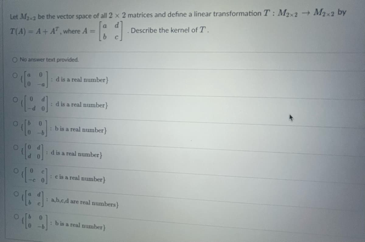 Let M₂x2 be the vector space of all 2 x 2 matrices and define a linear transformation T: M2x2 → M2x2 by
a
[id]
Describe the kernel of T.
C
T(A) = A + AT, where A =
O No answer text provided.
odlo
0
-a
° 0
O
[1] :d is a real number}
[9] : b is a real number}
-b
O
(1 :d is a real number}
(d c is a real number}
°41
:d is a real number}
: a,b,c,d are real numbers}
[9]
: b is a real number}