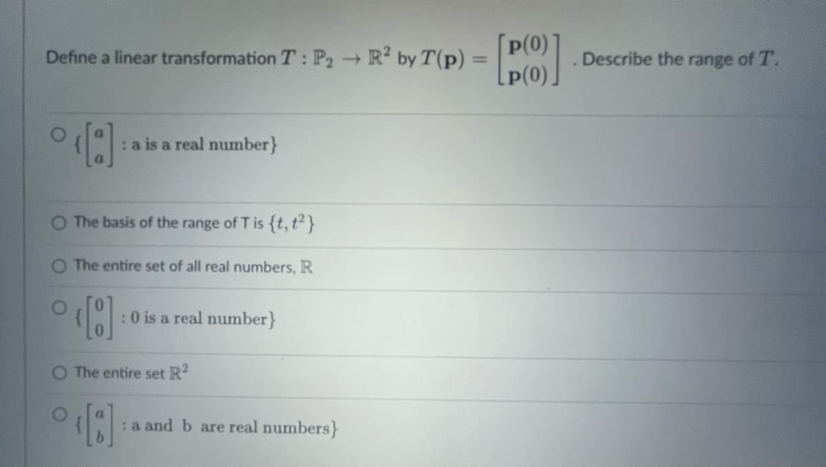 Define a linear transformation T: P₂ → R² by T (p) = []
p(0)
->>
p(0)
°‹[a] : a is a real number}
O The basis of the range of T is {t, t²}
The entire set of all real numbers, R
[8]
The entire set R²
[3]
: 0 is a real number}
: a and b are real numbers}
Describe the range of T.