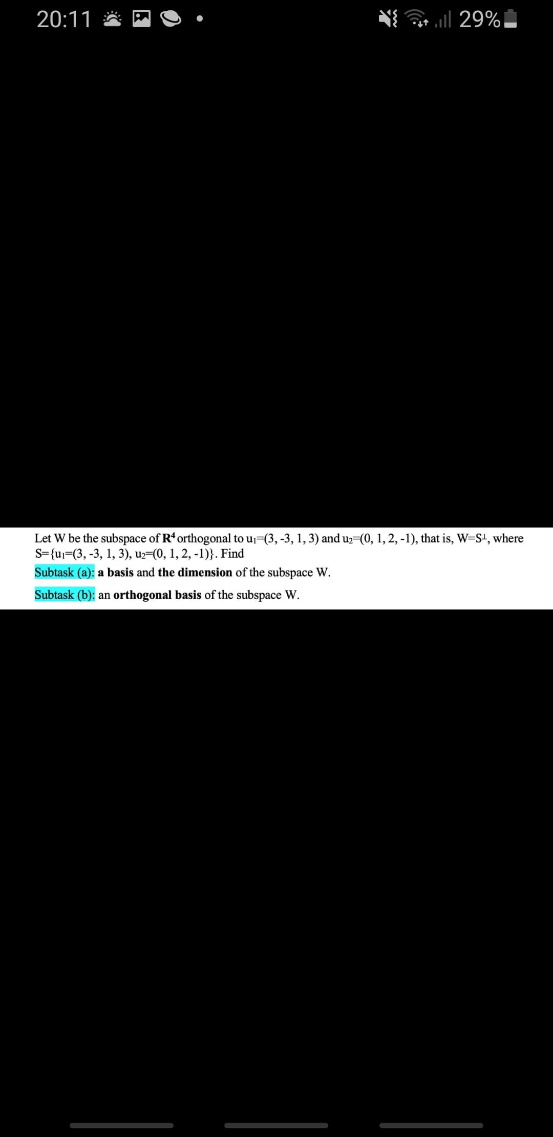 20:11
l 29%!
Let W be the subspace of R' orthogonal to uj=(3, -3, 1, 3) and uz=(0, 1, 2, -1), that is, W=S+, where
S={uj=(3, -3, 1, 3), uz=(0, 1, 2, -1)}. Find
Subtask (a): a basis and the dimension of the subspace W.
Subtask (b): an orthogonal basis of the subspace W.
