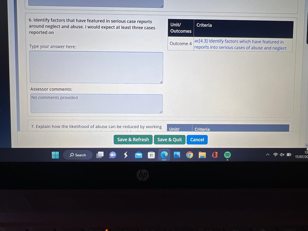 6. Identify factors that have featured in serious case reports
around neglect and abuse. I would expect at least three cases
reported on
Type your answer here:
Assessor comments:
No comments provided
7. Explain how the likelihood of abuse can be reduced by working
Save & Refresh
H
Search
H
Unit/
Outcomes
Outcome 4
Unit/
Save & Quit
Criteria
ac[4.3] Identify factors which have featured in
reports into serious cases of abuse and neglect
Criteria
Cancel
13
17/07/20