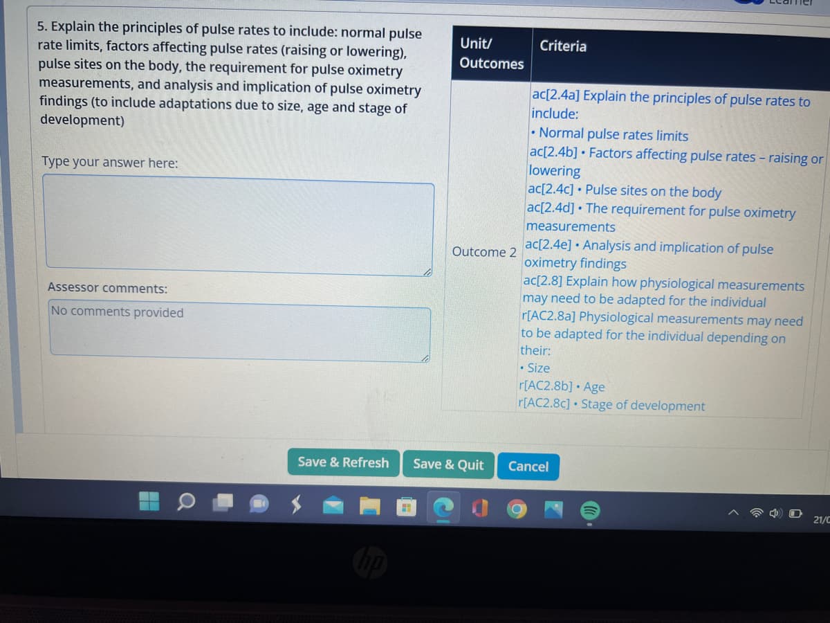 5. Explain the principles of pulse rates to include: normal pulse
rate limits, factors affecting pulse rates (raising or lowering),
pulse sites on the body, the requirement for pulse oximetry
measurements, and analysis and implication of pulse oximetry
findings (to include adaptations due to size, age and stage of
development)
Type your answer here:
Assessor comments:
No comments provided
Save & Refresh
Unit/
Outcomes
Outcome 2
Save & Quit
Criteria
ac[2.4a] Explain the principles of pulse rates to
include:
Normal pulse rates limits
ac[2.4b] Factors affecting pulse rates - raising or
lowering
ac[2.4c] Pulse sites on the body
ac[2.4d] The requirement for pulse oximetry
measurements
ac[2.4e] Analysis and implication of pulse
oximetry findings
ac[2.8] Explain how physiological measurements
may need to be adapted for the individual
r[AC2.8a] Physiological measurements may need
to be adapted for the individual depending on
their:
• Size
O
r[AC2.8b]. Age
r[AC2.8c] Stage of development
Cancel
21/C