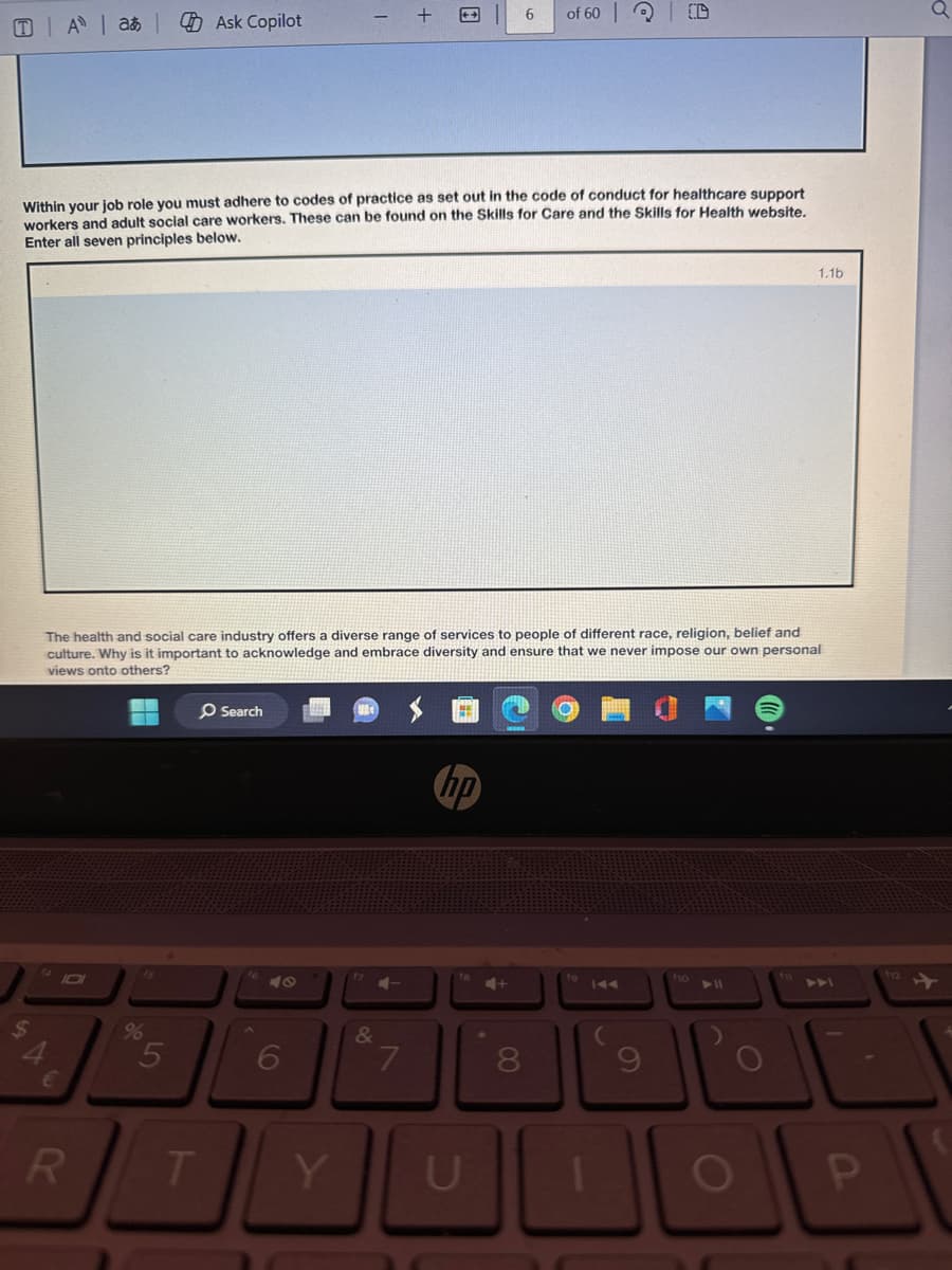 Aa Ask Copilot
- +
6
of 60 D
Within your job role you must adhere to codes of practice as set out in the code of conduct for healthcare support
workers and adult social care workers. These can be found on the Skills for Care and the Skills for Health website.
Enter all seven principles below.
1.1b
The health and social care industry offers a diverse range of services to people of different race, religion, belief and
culture. Why is it important to acknowledge and embrace diversity and ensure that we never impose our own personal
views onto others?
Search
hp
F
4
55
6
&
7
8
€
R
T
Y
U
A
9
110
112
711
711
O
O
P