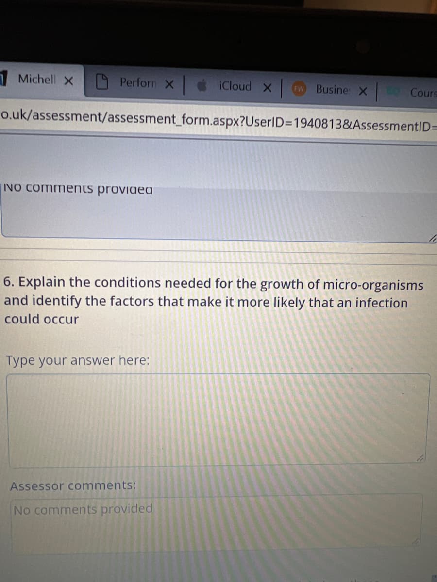 Michell X
Perforn X
NO Comments provided
o.uk/assessment/assessment_form.aspx?UserID=1940813&AssessmentID=
Type your answer here:
iCloud X
6. Explain the conditions needed for the growth of micro-organisms
and identify the factors that make it more likely that an infection
could occur
Assessor comments:
FW Busine X Cours
No comments provided