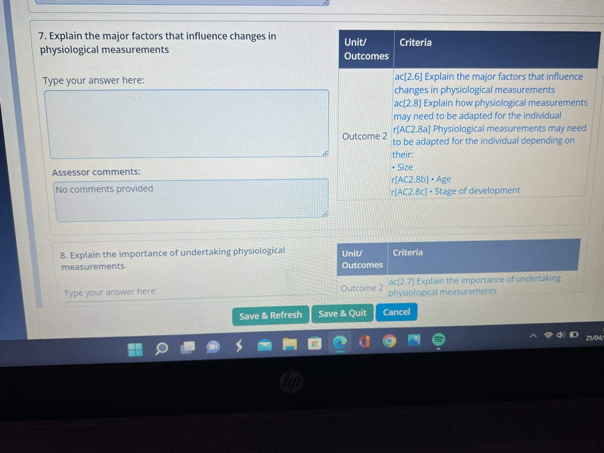 7. Explain the major factors that influence changes in
physiological measurements
Type your answer here:
Assessor comments:
No comments provided
8. Explain the importance of undertaking physiological
measurements
Type your answer here:
Save & Refresh
hp
Unit/
Outcomes
Outcome 2
Unit/
Outcomes
Outcome 2
Save & Quit
Criteria
ac[2.6] Explain the major factors that influence
changes in physiological measurements
ac[2.8] Explain how physiological measurements
may need to be adapted for the individual
r[AC2.8a] Physiological measurements may need
to be adapted for the individual depending on
their:
• Size
r[AC2.8b] Age
r[AC2.8c] Stage of development
Criteria
ac[2.7] Explain the importance of undertaking
physiological measurements
Cancel
21/04/