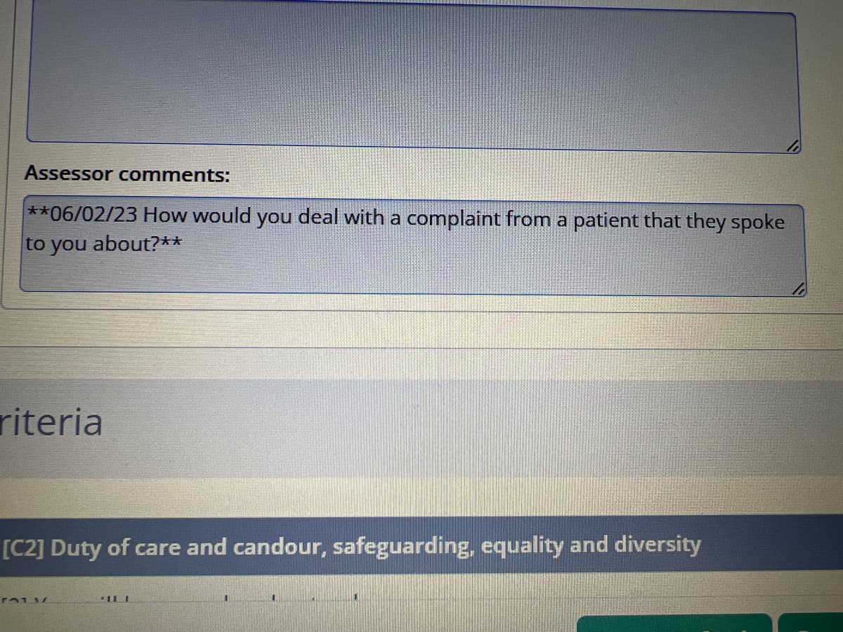 Assessor comments:
**06/02/23 How would you deal with a complaint from a patient that they spoke
to you about?**
riteria
[C2] Duty of care and candour, safeguarding, equality and diversity
101 1
11 1