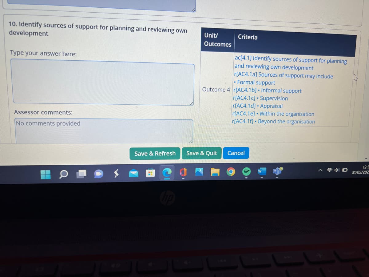 10. Identify sources of support for planning and reviewing own
development
Type your answer here:
Assessor comments:
No comments provided
Save & Refresh
H
Unit/
Outcomes
Criteria
Save & Quit
ac[4.1] Identify sources of support for planning
and reviewing own development
r[AC4.1a] Sources of support may include
Formal support
Outcome 4 r[AC4.1b] Informal support
r[AC4.1c] Supervision
r[AC4.1d] Appraisal
r[AC4.1e] Within the organisation
r[AC4.1f] Beyond the organisation
Cancel
12:5
31/05/202