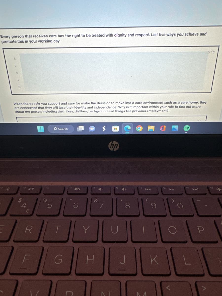 Every person that receives care has the right to be treated with dignity and respect. List five ways you achieve and
promote this in your working day.
When the people you support and care for make the decision to move into a care environment such as a care home, they
are concerned that they will lose their identity and independence. Why is it important within your role to find out more
about the person including their likes, dislikes, background and things like previous employment?
$
4
€
%
5
Search
6
47
R
T
Y
4+
&
7
8
U
144
7
P
F
G
H
J
KLI
J
5.1c