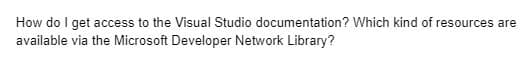 How do I get access to the Visual Studio documentation? Which kind of resources are
available via the Microsoft Developer Network Library?
