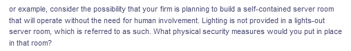 or example, consider the possibility that your firm is planning to build a self-contained server room
that will operate without the need for human involvement. Lighting is not provided in a lights-out
server room, which is referred to as such. What physical security measures would you put in place
in that room?
