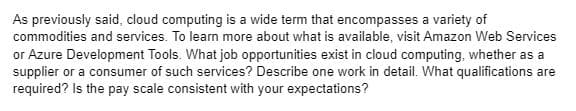 As previously said, cloud computing is a wide term that encompasses a variety of
commodities and services. To learn more about what is available, visit Amazon Web Services
or Azure Development Tools. What job opportunities exist in cloud computing, whether as a
supplier or a consumer of such services? Describe one work in detail. What qualifications are
required? Is the pay scale consistent with your expectations?
