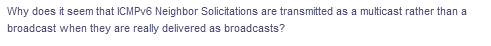 Why does it seem that ICMPV6 Neighbor Solicitations are transmitted as a multicast rather than a
broadcast when they are really delivered as broadcasts?
