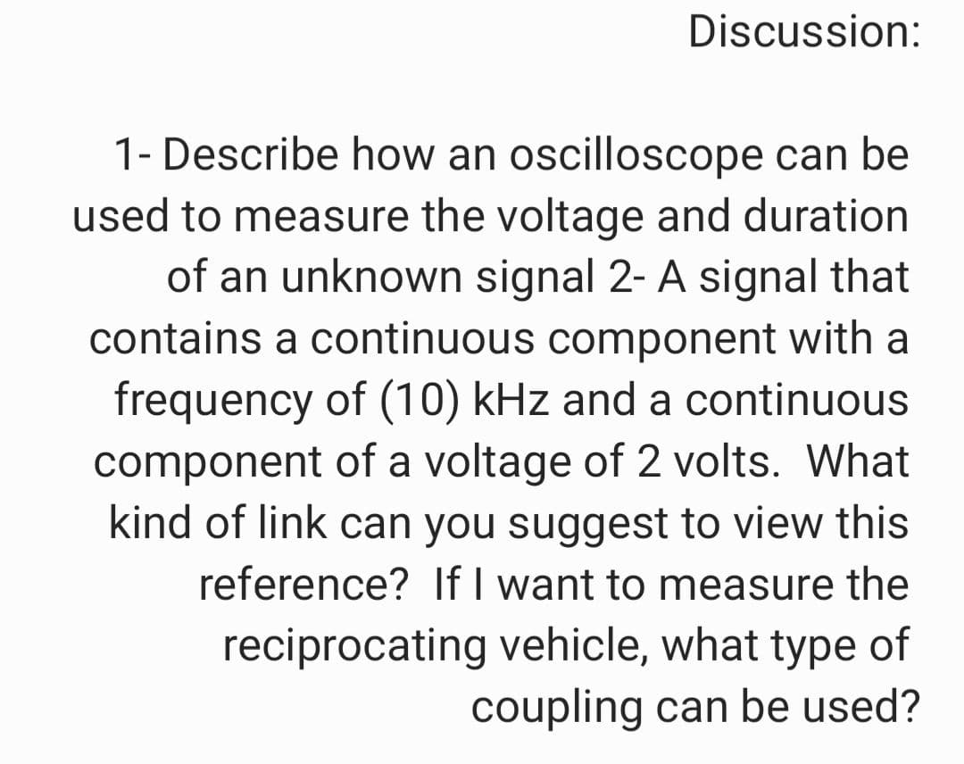 Discussion:
1- Describe how an oscilloscope can be
used to measure the voltage and duration
of an unknown signal 2- A signal that
contains a continuous component with a
frequency of (10) kHz and a continuous
component of a voltage of 2 volts. What
kind of link can you suggest to view this
reference? If I want to measure the
reciprocating vehicle, what type of
coupling can be used?
