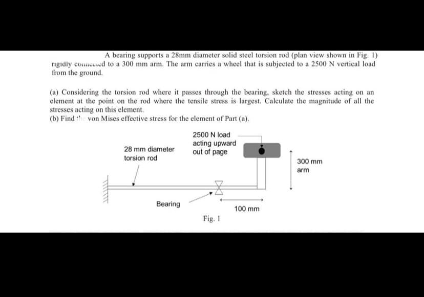 A bearing supports a 28mm diameter solid steel torsion rod (plan view shown in Fig. 1)
rigidly comnecied to a 300 mm arm. The arm carries a wheel that is subjected to a 2500 N vertical load
from the ground.
(a) Considering the torsion rod where it passes through the bearing, sketch the stresses acting on an
element at the point on the rod where the tensile stress is largest. Calculate the magnitude of all the
stresses acting on this element.
(b) Find the von Mises effective stress for the element of Part (a).
2500 N load
acting upward
out of page
28 mm diameter
torsion rod
300 mm
arm
Bearing
100 mm
Fig. 1
