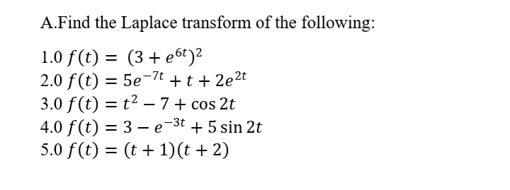 A.Find the Laplace transform of the following:
1.0 f(t) = (3+ e6t)2
2.0 f (t) = 5e-7t + t + 2e2t
3.0 f (t) = t2 – 7+ cos 2t
4.0 f(t) = 3 – e-3t + 5 sin 2t
5.0 f (t) = (t + 1)(t + 2)
