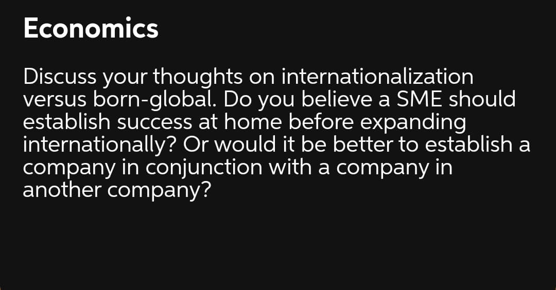 Economics
Discuss your thoughts on internationalization
versus born-global. Do you believe a SME should
establish success at home before expanding
internationally? Or would it be better to establish a
company in conjunction with a company in
another company?
