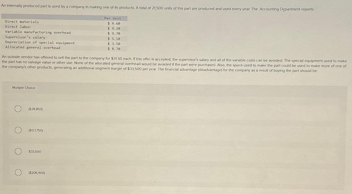 An internally produced part is used by a company in making one of its products. A total of 21,500 units of this part are produced and used every year. The Accounting Department reports:
Direct materials
Direct labor
Variable manufacturing overhead
Supervisor's salary
Depreciation of special equipment
Allocated general overhead
An outside vendor has offered to sell the part to the company for $31.50 each. If this offer is accepted, the supervisor's salary and all of the variable costs can be avoided. The special equipment used to make
the part has no salvage value or other use. None of the allocated general overhead would be avoided if the part were purchased. Also, the space used to make the part could be used to make more of one of
the company's other products, generating an additional segment margin of $33,500 per year. The financial advantage (disadvantage) for the company as a result of buying the part should be:
Multiple Choice
($28,850)
($127,750)
$33,500
Per Unit
$ 4.60
$9.20
$ 9.70
$ 5.10
$ 3.50
$ 8.70
($206,400)