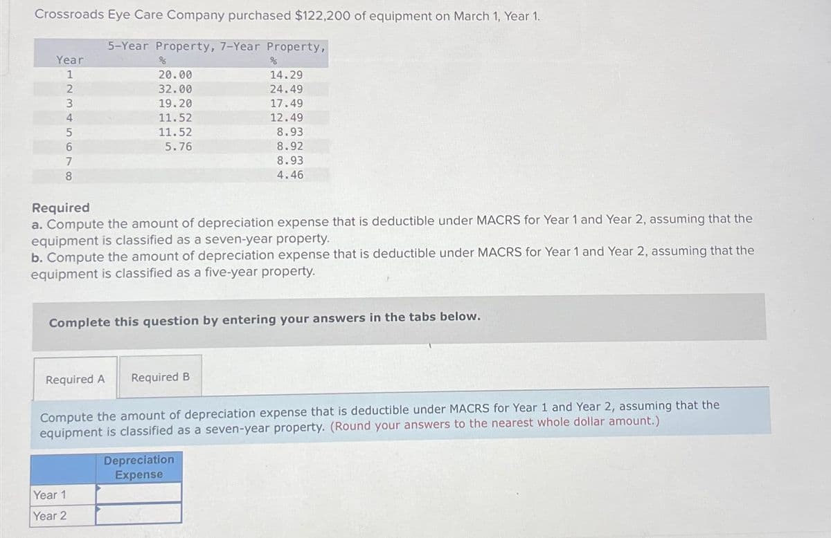 Crossroads Eye Care Company purchased $122,200 of equipment on March 1, Year 1.
5-Year Property, 7-Year Property,
Year
1
5678AWN2
3
4
%
20.00
32.00
19.20
11.52
11.52
5.76
Required
a. Compute the amount of depreciation expense that is deductible under MACRS for Year 1 and Year 2, assuming that the
equipment is classified as a seven-year property.
b. Compute the amount of depreciation expense that is deductible under MACRS for Year 1 and Year 2, assuming that the
equipment is classified as a five-year property.
Complete this question by entering your answers in the tabs below.
Required A Required B
%
14.29
24.49
17.49
12.49
8.93
8.92
8.93
4.46
Year 1
Year 2
Compute the amount of depreciation expense that is deductible under MACRS for Year 1 and Year 2, assuming that the
equipment is classified as a seven-year property. (Round your answers to the nearest whole dollar amount.)
Depreciation
Expense