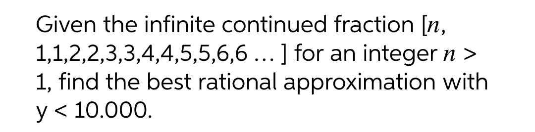 Given the infinite continued fraction [n,
1,1,2,2,3,3,4,4,5,5,6,6 ... ] for an integer n >
1, find the best rational approximation with
y < 10.000.