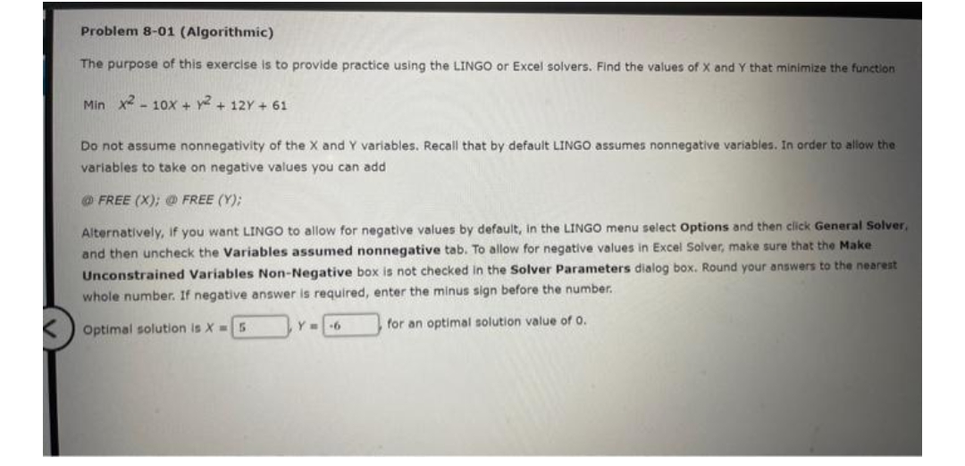 Problem 8-01 (Algorithmic)
The purpose of this exercise is to provide practice using the LINGO or Excel solvers. Find the values of X and Y that minimize the function
Min x²10x + y² + 12Y+61
Do not assume nonnegativity of the X and Y variables. Recall that by default LINGO assumes nonnegative variables. In order to allow the
variables to take on negative values you can add
@FREE (X); @ FREE (Y);
Alternatively, if you want LINGO to allow for negative values by default, in the LINGO menu select Options and then click General Solver,
and then uncheck the Variables assumed nonnegative tab. To allow for negative values in Excel Solver, make sure that the Make
Unconstrained Variables Non-Negative box is not checked in the Solver Parameters dialog box. Round your answers to the nearest
whole number. If negative answer is required, enter the minus sign before the number.
Optimal solution is X= 5
for an optimal solution value of 0.
Y-6