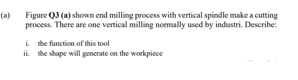 (a)
Figure Q3 (a) shown end milling process with vertical spindle make a cutting
process. There are one vertical milling normally used by industri. Describe:
i.
the function of this tool
ii. the shape will generate on the workpiece