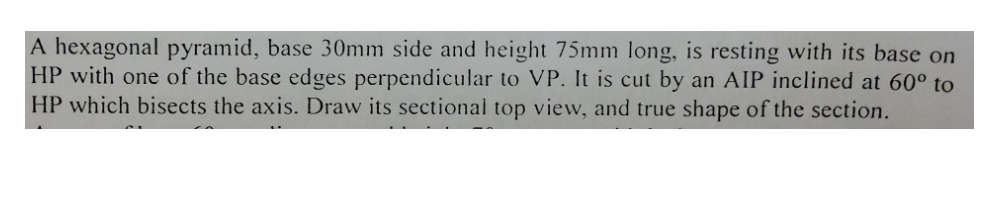 A hexagonal pyramid, base 30mm side and height 75mm long, is resting with its base on
HP with one of the base edges perpendicular to VP. It is cut by an AIP inclined at 60° to
HP which bisects the axis. Draw its sectional top view, and true shape of the section.