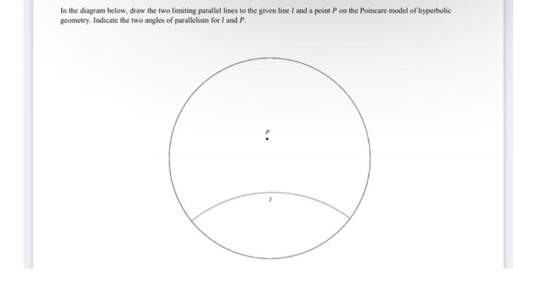 In the diagram below, draw the two limiting parallel lines to the given line I and a point P on the Poincare model of hyperbolic
geometry. Indicate the two angles of parallelism for I and P.