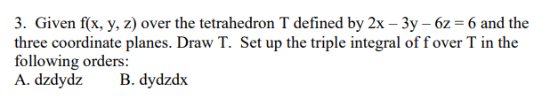 3. Given f(x, y, z) over the tetrahedron T defined by 2x - 3y - 6z = 6 and the
three coordinate planes. Draw T. Set up the triple integral of f over T in the
following orders:
A. dzdydz
B. dydzdx