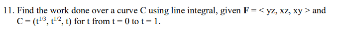 11. Find the work done over a curve C using line integral, given F = < yz, xz, xy > and
C = (t¹/3, ¹/2, t) for t from t = 0 to t = 1.