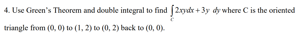 4. Use Green's Theorem and double integral to find [2xydx+3y dy where C is the oriented
triangle from (0, 0) to (1, 2) to (0, 2) back to (0, 0).
с