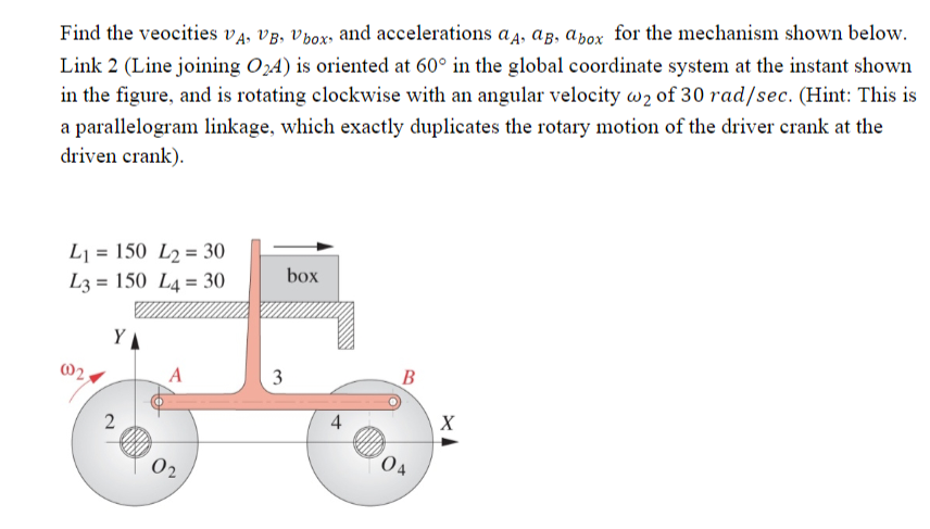 ### Analysis of a Parallelogram Linkage Mechanism

#### Problem Statement:

Find the velocities \( v_A, v_B, v_{\text{box}} \) and accelerations \( a_A, a_B, a_{\text{box}} \) for the mechanism shown below.

Link 2 (Line joining \( O_2A \)) is oriented at 60° in the global coordinate system at the instant shown in the figure, and is rotating clockwise with an angular velocity \( \omega_2 \) of 30 rad/sec. (Hint: This is a parallelogram linkage, which exactly duplicates the rotary motion of the driver crank at the driven crank).

#### Diagram Description:
The given diagram represents a four-bar linkage mechanism known as a parallelogram linkage. Key elements and details include:

- Two fixed pivots labeled \( O_2 \) and \( O_4 \).
- Link lengths are provided as follows:
  - \( L_1 = 150 \)
  - \( L_2 = 30 \)
  - \( L_3 = 150 \)
  - \( L_4 = 30 \)

- Link 2 (\( O_2A \)) and Link 4 (\( O_4B \)) are equal in length.
- Links 1 (\( O_2O_4 \)) and 3 (\( AB \)) are equal in length.

- Angles and directions:
  - Link 2 (\( O_2A \)) is oriented at 60° with the horizontal (X-axis).
  - The angular velocity \( \omega_2 \) of Link 2 is given as 30 rad/sec in the clockwise direction.
  - The system displays a parallelogram linkage which ensures the angular velocity and accelerations are mirrored in the driven crank as well.

**Coordinate System:**
- The global coordinate system includes an X-axis (horizontal) and a Y-axis (vertical).
- The box is connected to the linkage via a vertical link extending from point A, replicating the rotary motion into linear motion.

#### Solution Requirements:
To determine:
- Velocities \( v_A \), \( v_B \), and \( v_{\text{box}} \).
- Accelerations \( a_A \), \( a_B \), and \( a_{\text{box}} \).

**Graphical Analysis:**
- Two circles with fixed centers \( O_2 \)