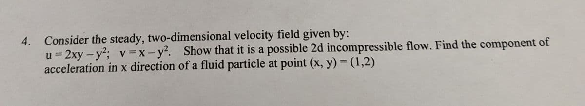 4. Consider the steady, two-dimensional velocity field given by:
u = 2xy-y²; v=x-y². Show that it is a possible 2d incompressible flow. Find the component of
acceleration in x direction of a fluid particle at point (x, y) = (1,2)