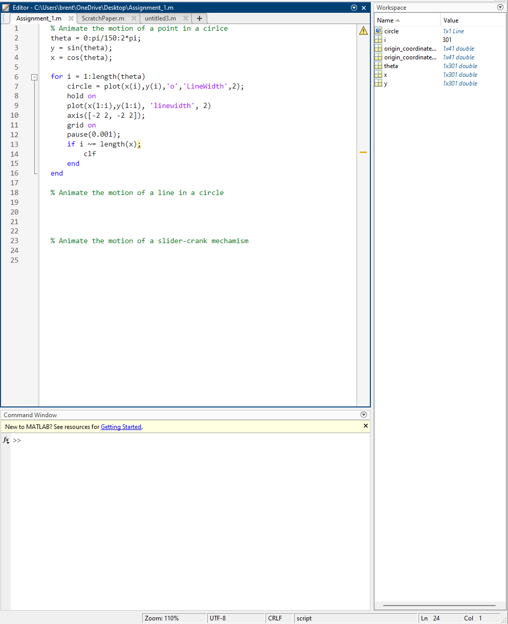 Editor - C:\Users\brent\OneDrive\Desktop\Assignment_1.m
Assignment_1.mx ScratchPaper.mx untitled3.mx | + |
1
2
3
4
5
6
7
8
9
10
11
12
BHALDRA222222
14
15
20
21
% Animate the motion of a point in a cirlce
theta 0:pi/150:2*pi;
y = sin(theta);
x = cos (theta);
=
for i=1:length(theta)
circle = plot(x(i),y(i), 'o', 'LineWidth', 2);
hold on
end
plot(x(1:1),y(1:i), 'linewidth', 2)
axis ([-2 2, -2 2]);
grid on
pause (0.001);
if i = length(x);
N=
clf
end
% Animate the motion of a line in a circle
% Animate the motion of a slider-crank mechamism
Command Window
New to MATLAB? See resources for Getting Started.
fx >>
Zoom: 110%
UTF-8
CRLF script
Ⓒ X
A circle
Hi
T
Ⓒ
Workspace
Name
X
origin_coordinate...
origin_coordinate...
theta
X
y
Ln 24
Value
1x1 Line
301
1x41 double
1x41 double
1x301 double
1x301 double
1x301 double
Col 1
Ⓒ