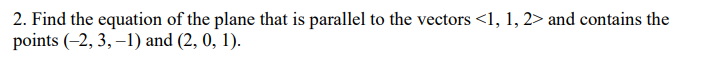 2. Find the equation of the plane that is parallel to the vectors <1, 1, 2> and contains the
points (-2, 3, -1) and (2, 0, 1).