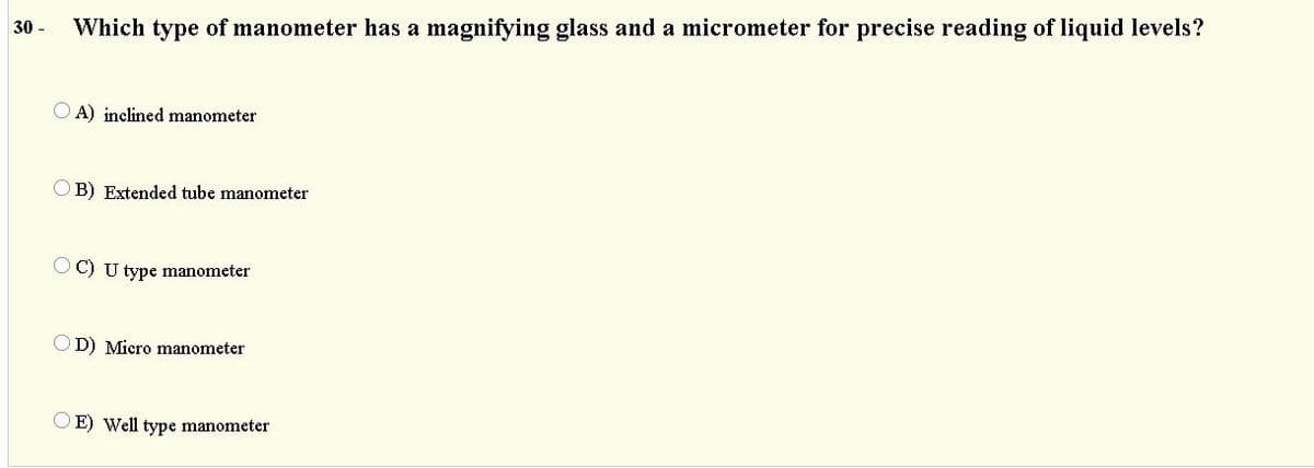 30 -
Which type of manometer has a magnifying glass and a micrometer for precise reading of liquid levels?
A) inclined manometer
OB) Extended tube manometer
O C) U type manometer
OD) Micro manometer
OE) Well type manometer
