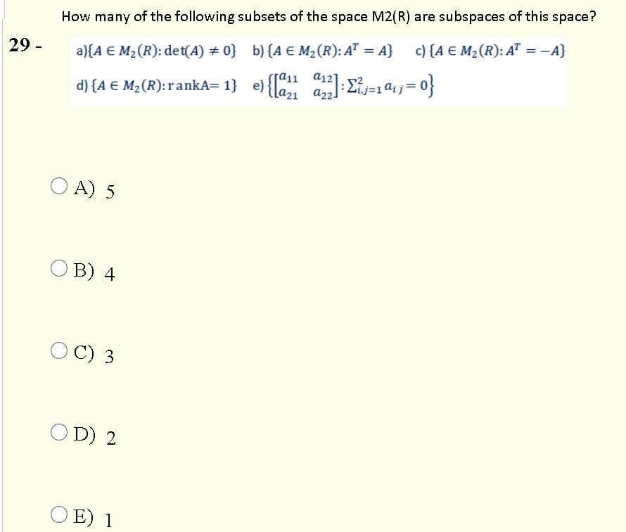 How many of the following subsets of the space M2(R) are subspaces of this space?
a){A E M2 (R): det(A) # 0} b){A € M,(R): A" = A} c) {A € M2 (R): A" = -A}
a12
a2.
%3D
%3D
29 -
a11
d) {A € M2(R):rankA= 1} e) {la a:Eij=141}=0}
O A) 5
O B) 4
C) 3
O D) 2
O E) 1
