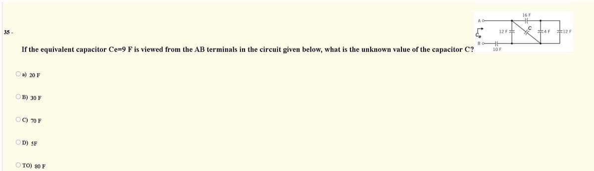 16 F
A
35 -
12 F=
4 F
F12 F
Bo-
If the equivalent capacitor Ce=9 F is viewed from the AB terminals in the circuit given below, what is the unknown value of the capacitor C?
10 F
a) 20 F
B) 30 F
C) 70 F
D) 5F
O TO) 80 F
