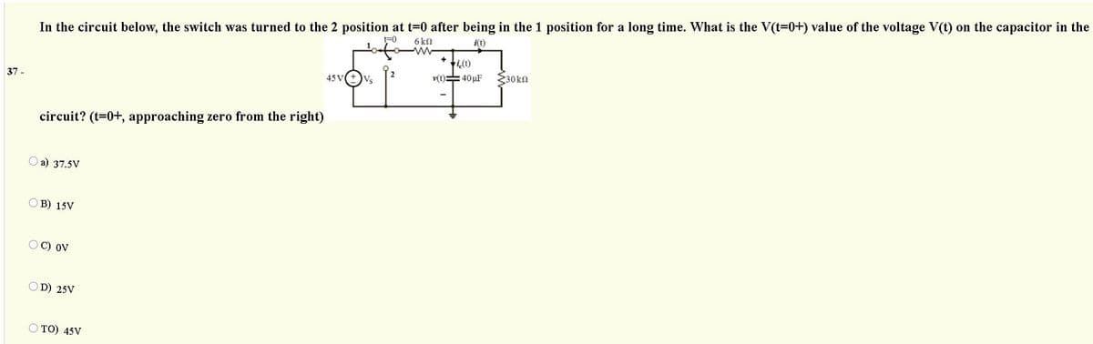 In the circuit below, the switch was turned to the 2 position at t=0 after being in the 1 position for a long time. What is the V(t=0+) value of the voltage V(t) on the capacitor in the
6 k9
i(t)
i(t)
45 V
v(t)=40 µF
E30kn
37 -
Vs
circuit? (t=0+, approaching zero from the right)
O a) 37.5V
OB) 15V
OC) oV
D) 25V
O TO) 45V
