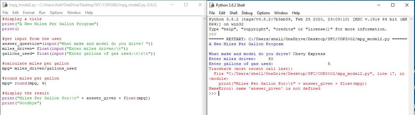 à mpg_model2.py - C:/Users/shell/OneDrive/Desktop/SFC/COP2002/mpg_model2.py (3.8.2)
File Edit Format Run Options Window Help
#display a title
print ("A New Miles Per Gallon Program")
print ()
è Python 3.8.2 Shell
File Edit Shell Debug Options Window Help
Python 3.8.2 (tags/v3.8.2:7b3ab59, Feb 25 2020o, 23:03:10) [MSC v.1916 64 bit (AM
D64) ] on win32
Type "help", "copyright", "credits" or "license ()" for more information.
#get input from the user
answer question=(input ("What make and model do you drive? "))
miles driven= float (input ("Enter miles driven:\t"))
gallons used= float (input ("Enter gallons of gas used:\t\t\t"))
====== RESTART: C:/Users/shell/OneDrive/Desktop/SFC/COP2002/mpg model2.py ======
A New Miles Per Gallon Program
What make and model do you drive? Chevy Express
Enter miles driven:
Enter gallons of gas used:
50
#calculate miles per gallon
mpg= miles driven/gallons used
Traceback (most recent call last):
File "C:/Users/shell/OneDrive/Desktop/SFC/COP2002/mpg_model2.py", line 17, in
#round miles per gallon
mpg= round (mpg, 4)
<module>
print ("Miles Per Gallon for:\t" + answer given + float (mpg))
NameError: name 'answer_given' is not defined
#display the result
>>>
print ("Miles Per Gallon for:\t" + answer given + float (mpg))
print ("Goodbye")
