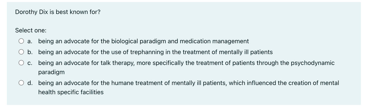 Dorothy Dix is best known for?
Select one:
a. being an advocate for the biological paradigm and medication management
b. being an advocate for the use of trephanning in the treatment of mentally ill patients
c.
being an advocate for talk therapy, more specifically the treatment of patients through the psychodynamic
paradigm
O d. being an advocate for the humane treatment of mentally ill patients, which influenced the creation of mental
health specific facilities