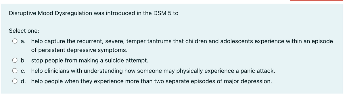 Disruptive Mood Dysregulation was introduced in the DSM 5 to
Select one:
a. help capture the recurrent, severe, temper tantrums that children and adolescents experience within an episode
of persistent depressive symptoms.
b. stop people from making a suicide attempt.
c. help clinicians with understanding how someone may physically experience a panic attack.
d. help people when they experience more than two separate episodes of major depression.