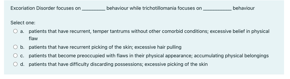 Excoriation Disorder focuses on
behaviour while trichotillomania focuses on
behaviour
Select one:
a. patients that have recurrent, temper tantrums without other comorbid conditions; excessive belief in physical
flaw
b. patients that have recurrent picking of the skin; excessive hair pulling
c. patients that become preoccupied with flaws in their physical appearance; accumulating physical belongings
patients that have difficulty discarding possessions; excessive picking of the skin
d.