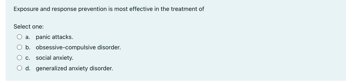 Exposure and response prevention is most effective in the treatment of
Select one:
a. panic attacks.
b. obsessive-compulsive disorder.
social anxiety.
C.
O d. generalized anxiety disorder.