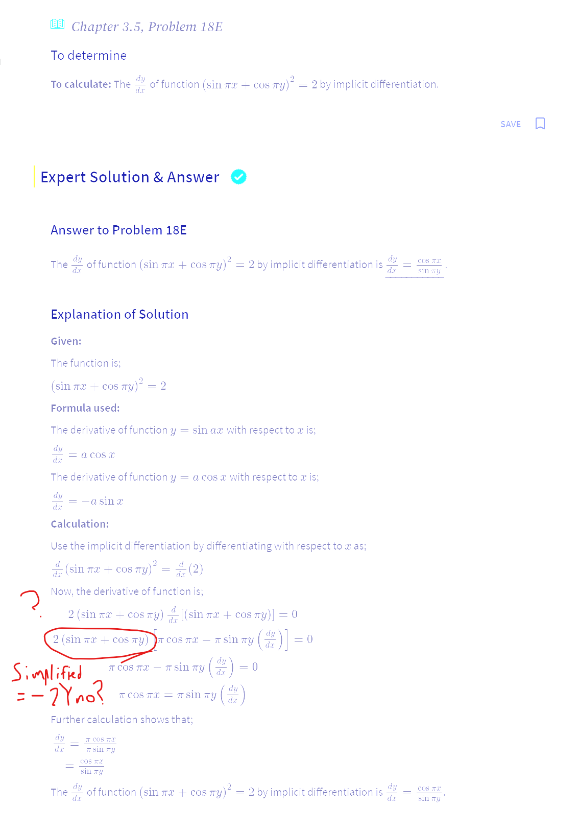 Chapter 3.5, Problem 18E
To determine
To calculate: The dy of function (sin tæ — cos
Expert Solution & Answer
Answer to Problem 18E
dy
The of function (sin x + cos y)² = 2 by implicit differentiation is d
dx
Explanation of Solution
Given:
The function is:
(sin πx - cos πy)² = 2
Formula used:
The derivative of function y = sin ax with respect to a is;
= a cos x
dr
The derivative of function y = a cos x with respect to a is;
dy
dr
= -a sin æ
Calculation:
Use the implicit differentiation by differentiating with respect to x as;
d
(sin л сos TY)
sny) = 4 (2)
dx
Now, the derivative of function is:
2 (sin πx + cos Ty)
Simplified
= -2Y no?
2 (sin Tacos Ty) COS TX -
The
dx
TT COS TX
sin Ty
COS T
sin Ty
[(sin TX + COS TY)] = = 0
(2)]=
dr
π COS TX - Tπ sin
Further calculation shows that:
dy
dx
₁ πy ( 1² ) =
os πy)² = 2 by implicit differentiation.
π sin Ty
πως πX = π sin my
dr
= 0
= 0
of function (sin mx + cos y)² = 2 by implicit differentiation is
dy
dr
=
COS TX
sin Ty
COS TX
sin Ty
SAVE