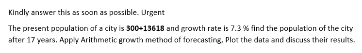 Kindly answer this as soon as possible. Urgent
The present population of a city is 300+13618 and growth rate is 7.3 % find the population of the city
after 17 years. Apply Arithmetic growth method of forecasting, Plot the data and discuss their results.
