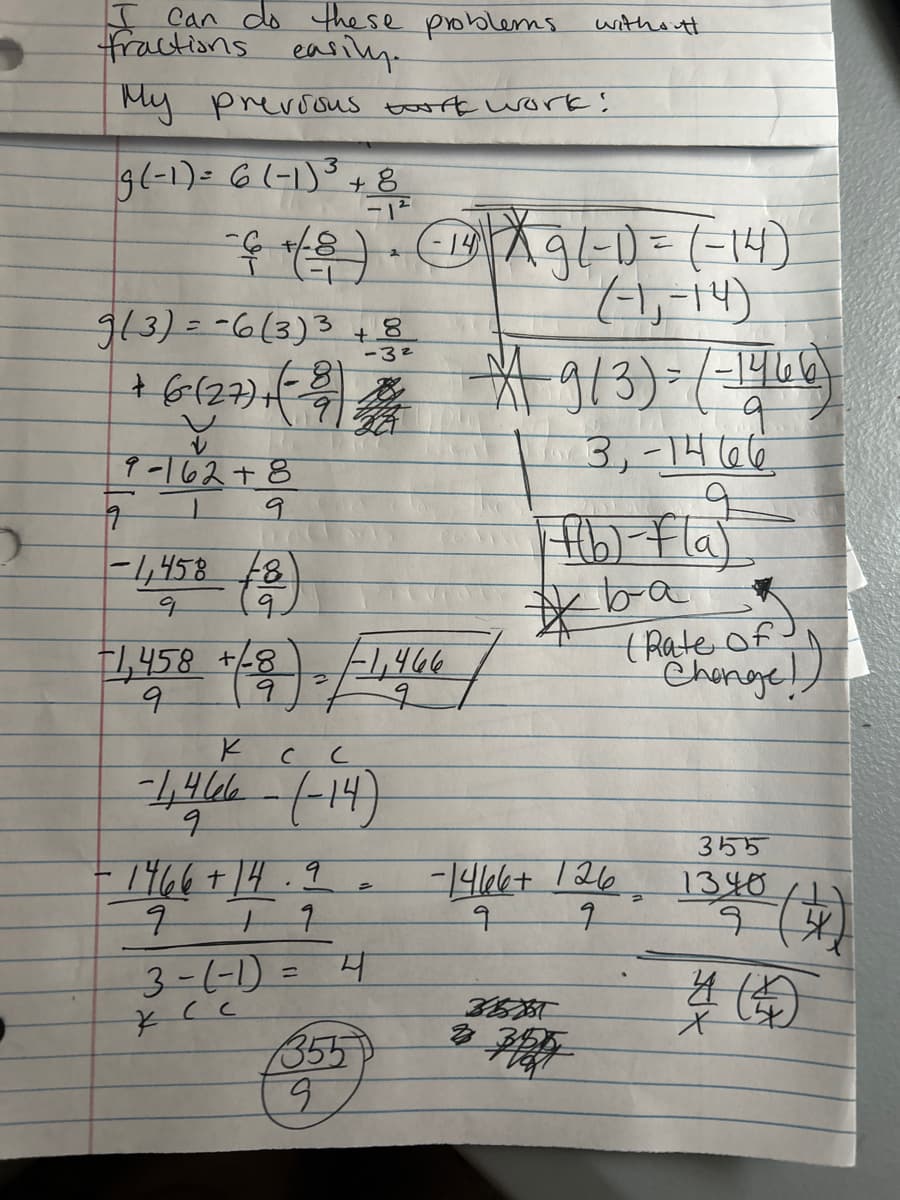 2
H
I can do these problems.
fractions easily.
My previous tork work!
g (-1) = 6 (-1) ³ + 8/1²/2
+/
2
= 6 + ( 8 ) ・ (14) | X 9 (-1) = (-14)
(-1₁-14)
9(3) = -6(3)3 +8
-8
-3²
+ (6-(27) + (-39) 2014
9-162+8
9
9
-1,458 (8)
q
+(2). /
1,458 +8
9
-1,466
Ксс
-1,466-(-14)
9
1466+14.9.
917
3-(-1) = 4
KCC
3355
9
without
9/3) = (-1466)
q
3,-1466
Ff(b)-Fla)
ba
*
-1466+ 126
9
7
355057
*
(Rate of)
Change!
355
1340
4 (4)
4