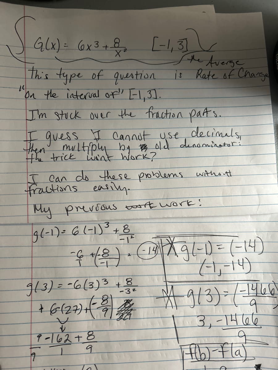 Saw) -
G(x) = (x3 + 8 [-1₁3]
X²
this type of question
"On the interval of" [-1,3].
"
I'm stuck over the fraction parts.
I guess I cannot use decimals,
then multiply by old denominator :
the trick win't work?
I can do these problems withouth
fractions easily.
the Averge
is Rate of Change
My previous twork work!
3
9(-1) = 6 (-1)³ + 8
-12
- 6 + (-8) • (1²) ²× 9 (-1) = (-14)
X
2
(-1₁-14)
9(3) = -6(3)³ + 8
-81
-3²
+ (6 (27) + (-29) 2014
V
9-162+8
9
176
9
* 9/3) = / -14461
q
3, -1466
Ff(b) f(a)