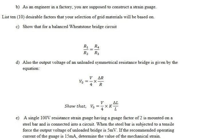 b) As an engineer in a factory, you are supposed to construct a strain guage.
List ten (10) desirable factors that your selection of grid materials will be based on.
c) Show that for a balanced Wheatstone bridge circuit
R1 R4
R2 R3
d) Also the output voltage of an unloaded symmetrical resistance bridge is given by the
equation:
V AR
Va =-x
R
Show that, V =
V
AL
X K
e) A single 100V resistance strain guage having a guage factor of 2 is mounted on a
steel bar and is connected into a circuit. When the steel bar is subjected to a tensile
force the output voltage of unloaded bridge is 5mV. If the recommended operating
current of the guage is 15mA, determine the value of the mechanical strain.
